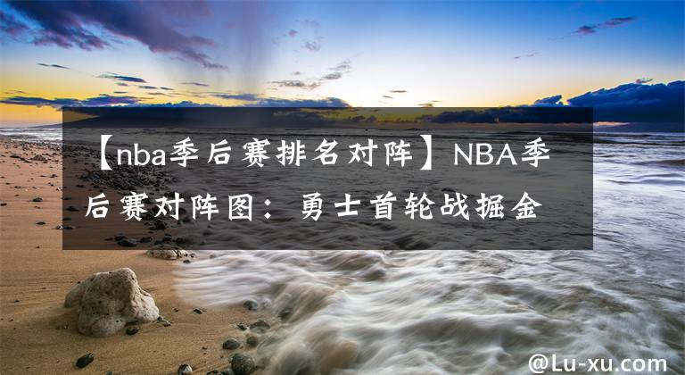 【nba季后赛排名对阵】NBA季后赛对阵图：勇士首轮战掘金，篮网雄鹿有望次轮再相遇