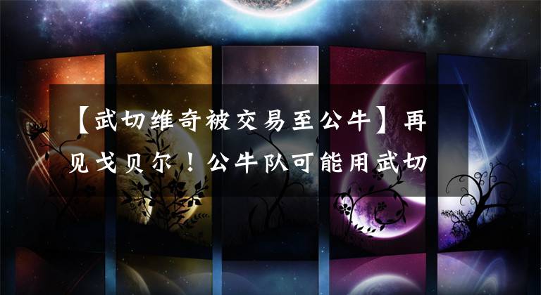 【武切维奇被交易至公牛】再见戈贝尔！公牛队可能用武切维奇、卡鲁索和两个首轮签进行报价