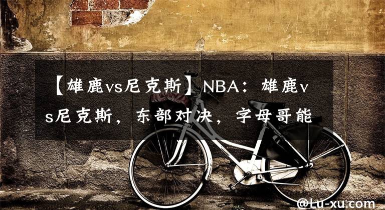 【雄鹿vs尼克斯】NBA：雄鹿vs尼克斯，东部对决，字母哥能否有所发挥？