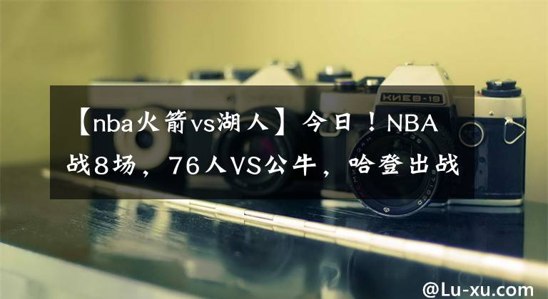 【nba火箭vs湖人】今日！NBA战8场，76人VS公牛，哈登出战？湖人PK马刺！热火VS火箭
