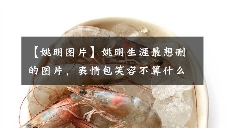【姚明图片】姚明生涯最想删的图片，表情包笑容不算什么 最后一张最销魂