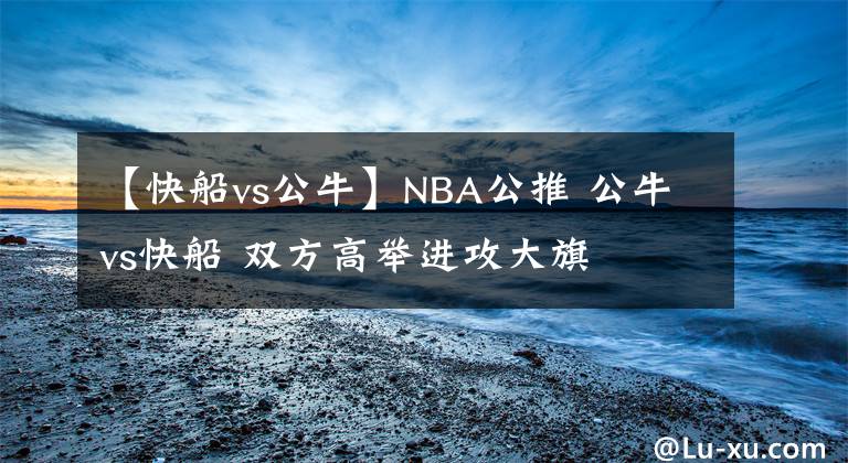 【快船vs公牛】NBA公推 公牛vs快船 双方高举进攻大旗