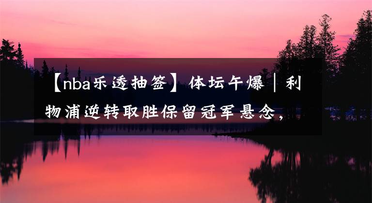 【nba乐透抽签】体坛午爆｜利物浦逆转取胜保留冠军悬念，NBA乐透抽签结果出炉