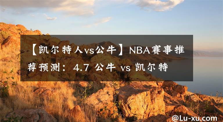 【凯尔特人vs公牛】NBA赛事推荐预测：4.7 公牛 vs 凯尔特人，绿衫军做客大捷