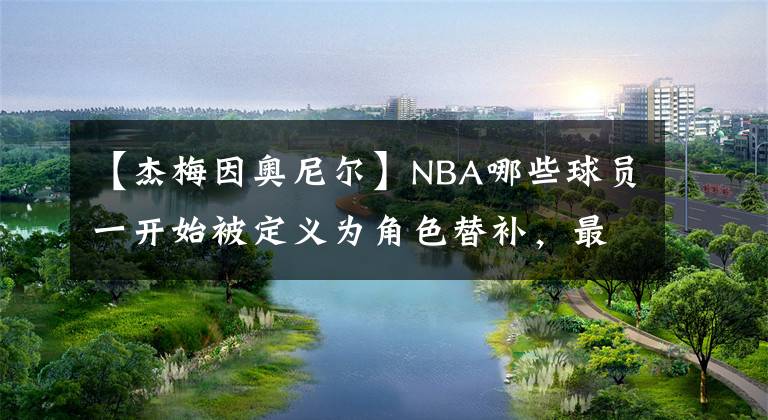 【杰梅因奥尼尔】NBA哪些球员一开始被定义为角色替补，最后凭借努力成为了核心