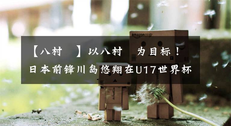 【八村塁】以八村塁为目标！日本前锋川岛悠翔在U17世界杯得分榜排名第二位