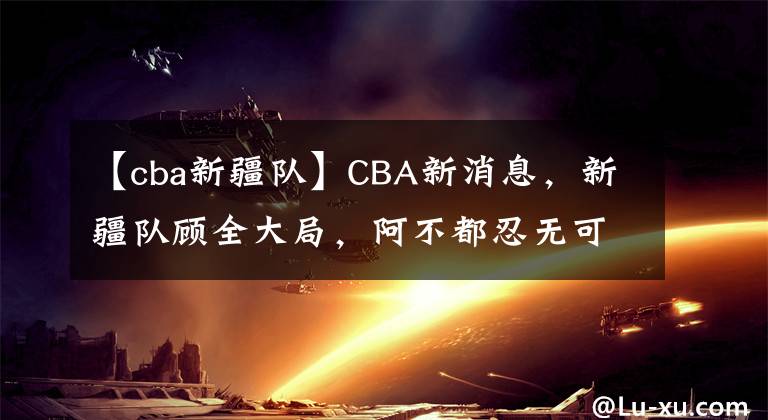 【cba新疆队】CBA新消息，新疆队顾全大局，阿不都忍无可忍，杜锋的脸呢？