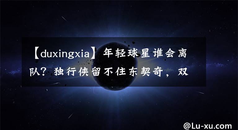 【duxingxia】年轻球星谁会离队？独行侠留不住东契奇，双探花或成卡特麦迪