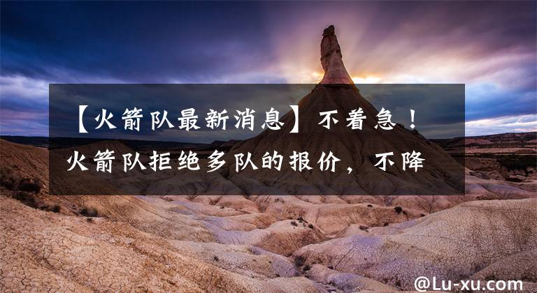 【火箭队最新消息】不着急！火箭队拒绝多队的报价，不降价，戈登要价不止首轮签