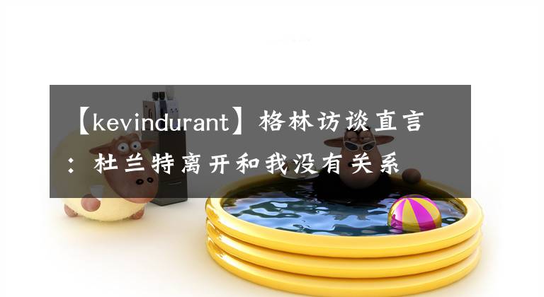 【kevindurant】格林访谈直言：杜兰特离开和我没有关系