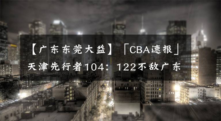 【广东东莞大益】「CBA速报」天津先行者104：122不敌广东东莞大益