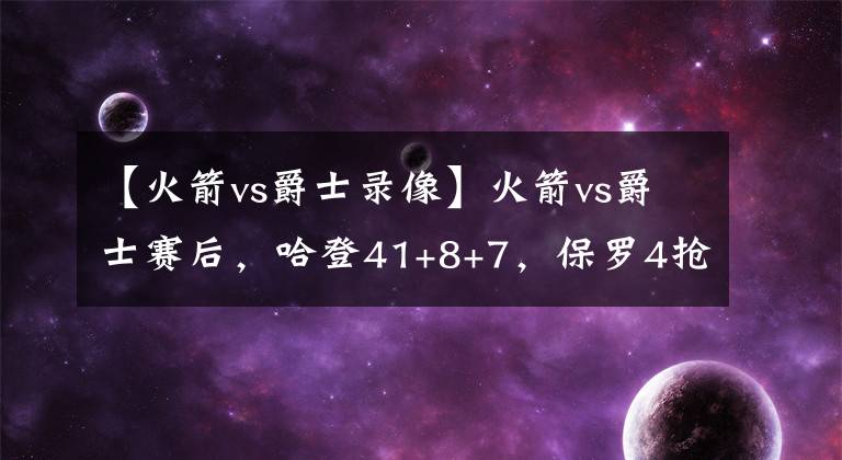 【火箭vs爵士录像】火箭vs爵士赛后，哈登41+8+7，保罗4抢断，为何就有这么多错位？