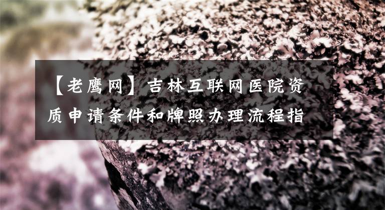 【老鹰网】吉林互联网医院资质申请条件和牌照办理流程指南