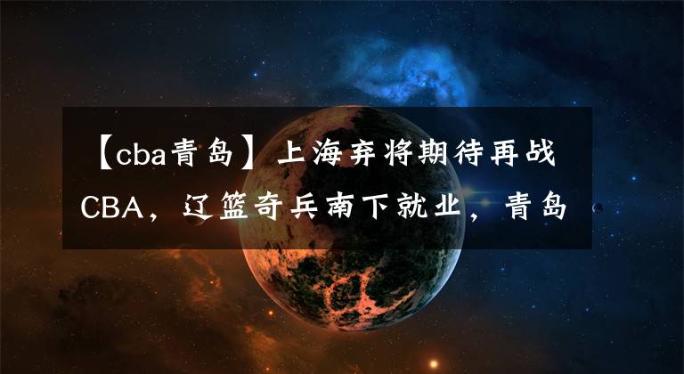 【cba青岛】上海弃将期待再战CBA，辽篮奇兵南下就业，青岛大方送别顶薪老将