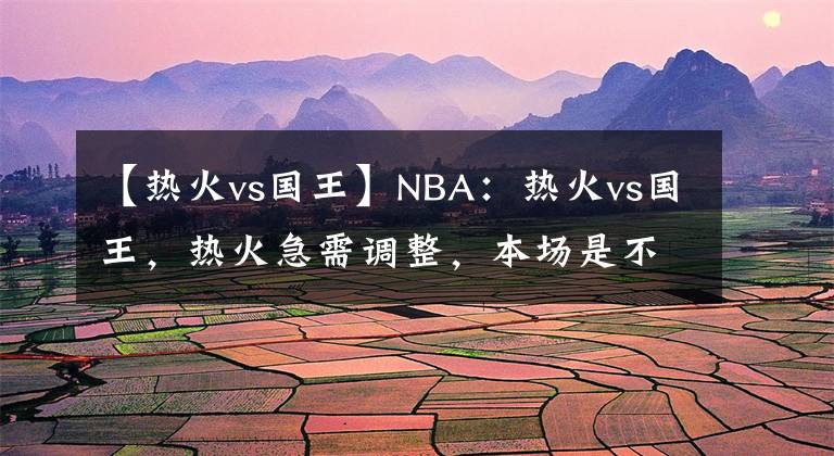 【热火vs国王】NBA：热火vs国王，热火急需调整，本场是不是机会？