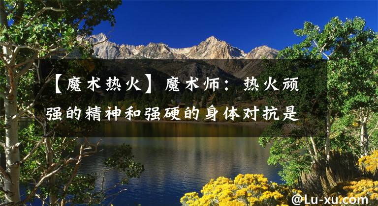 【魔术热火】魔术师：热火顽强的精神和强硬的身体对抗是他们取胜的原因