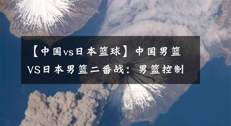 【中国vs日本篮球】中国男篮VS日本男篮二番战：男篮控制好篮板球 冲击两连胜