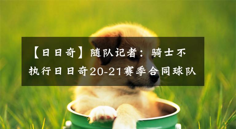 【日日奇】随队记者：骑士不执行日日奇20-21赛季合同球队选项