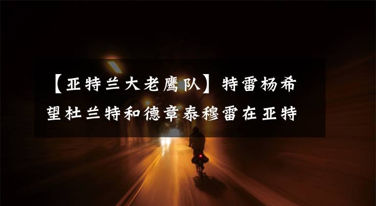 【亚特兰大老鹰队】特雷杨希望杜兰特和德章泰穆雷在亚特兰大老鹰队与他合作