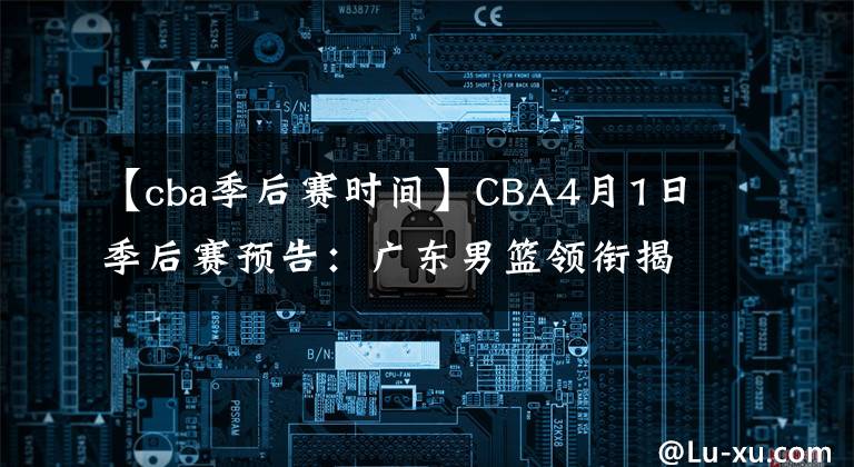 【cba季后赛时间】CBA4月1日季后赛预告：广东男篮领衔揭幕战！四支队伍率先对决！
