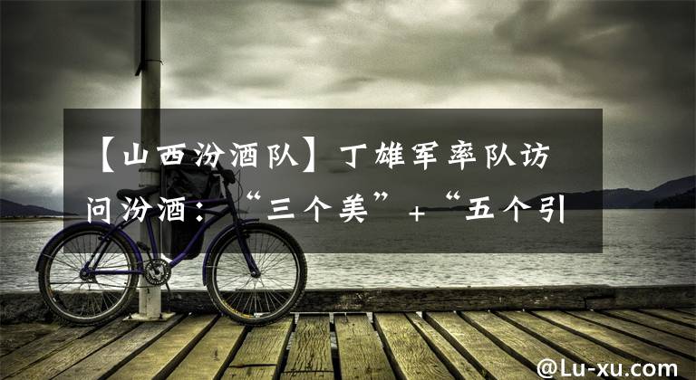 【山西汾酒队】丁雄军率队访问汾酒：“三个美”+“五个引领”，“茅汾会”为行业“美美与共”打样