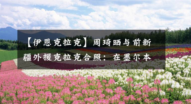 【伊恩克拉克】周琦晒与前新疆外援克拉克合照：在墨尔本的晚餐！