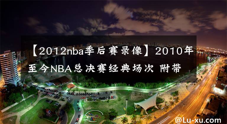【2012nba季后赛录像】2010年至今NBA总决赛经典场次 附带比赛录像回放 哪个是你的菜？