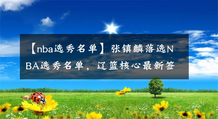 【nba选秀名单】张镇麟落选NBA选秀名单，辽篮核心最新签约曝光，恭喜杨鸣