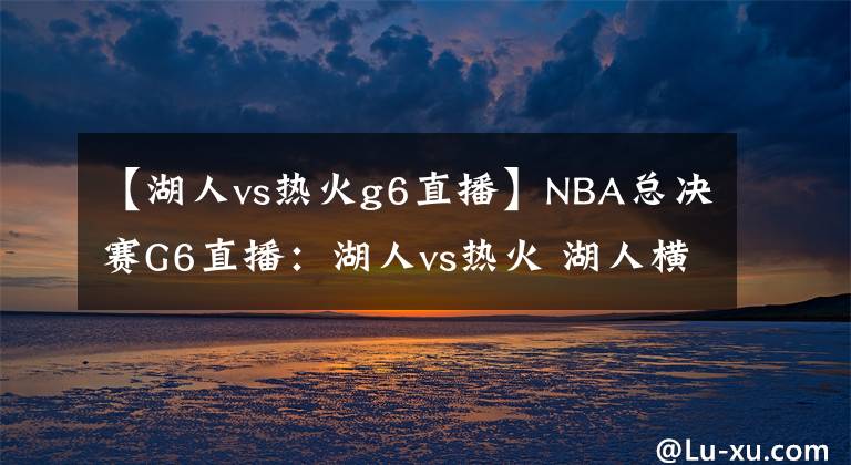 【湖人vs热火g6直播】NBA总决赛G6直播：湖人vs热火 湖人横扫热火夺冠还是被迫打抢七？