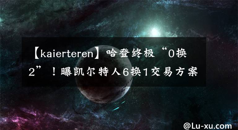 【kaierteren】哈登终极“0换2”！曝凯尔特人6换1交易方案，杜兰特加盟总亚军
