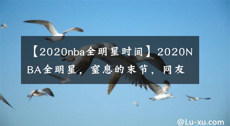 【2020nba全明星时间】2020NBA全明星，窒息的末节，网友大呼过瘾，可惜那个男人不在