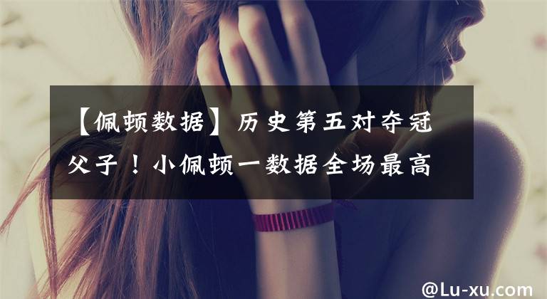 【佩顿数据】历史第五对夺冠父子！小佩顿一数据全场最高 勇士留下他已成必然