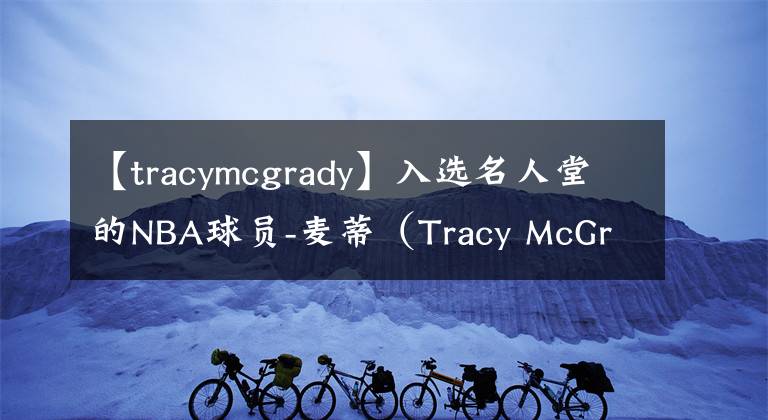 【tracymcgrady】入选名人堂的NBA球员-麦蒂（Tracy McGrady）