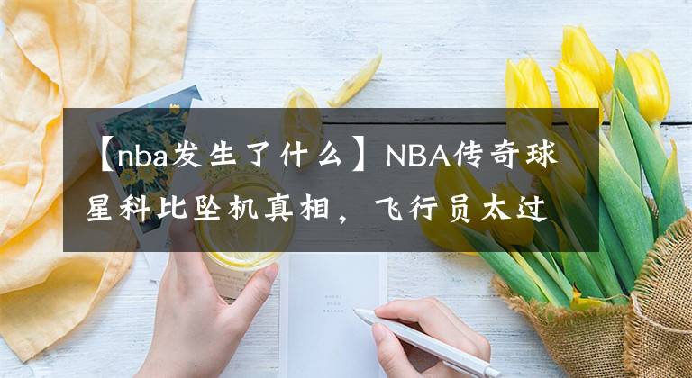 【nba发生了什么】NBA传奇球星科比坠机真相，飞行员太过自信，违规操作令空难发生