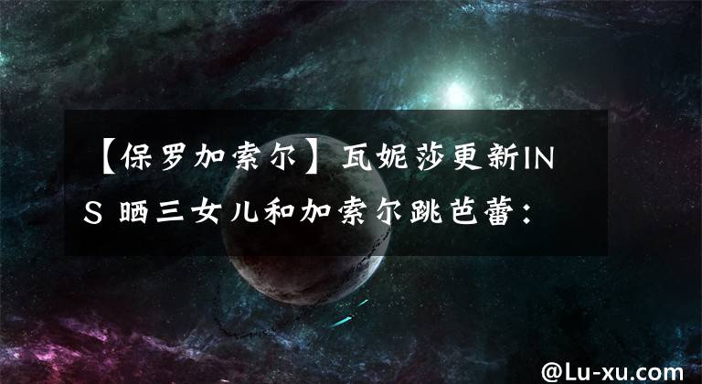 【保罗加索尔】瓦妮莎更新INS 晒三女儿和加索尔跳芭蕾：我们爱你 保罗叔叔