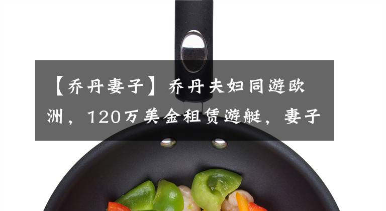 【乔丹妻子】乔丹夫妇同游欧洲，120万美金租赁游艇，妻子：嫁给乔丹很幸福！