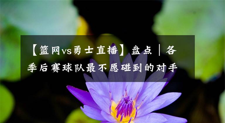 【篮网vs勇士直播】盘点｜各季后赛球队最不愿碰到的对手：76人vs篮网 太阳vs勇士