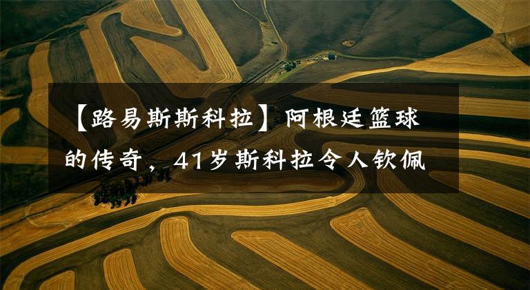 【路易斯斯科拉】阿根廷篮球的传奇，41岁斯科拉令人钦佩，梅西发文向他致敬