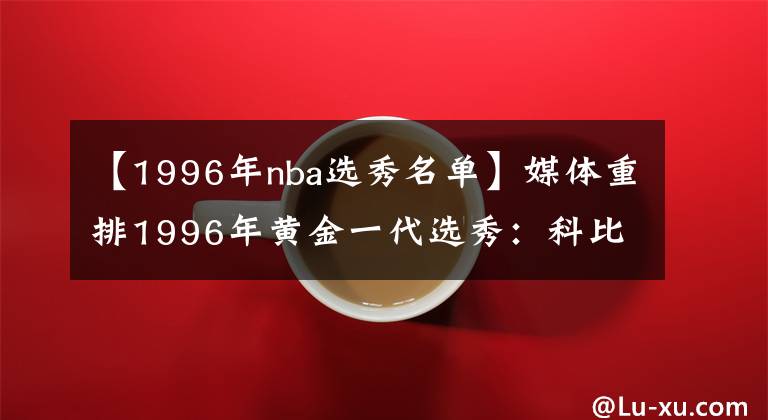 【1996年nba选秀名单】媒体重排1996年黄金一代选秀：科比状元 艾弗森榜眼