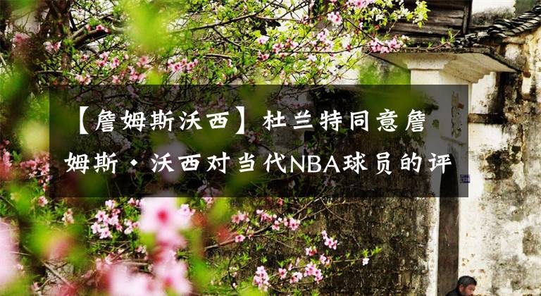 【詹姆斯沃西】杜兰特同意詹姆斯·沃西对当代NBA球员的评价：这不是过去的日子