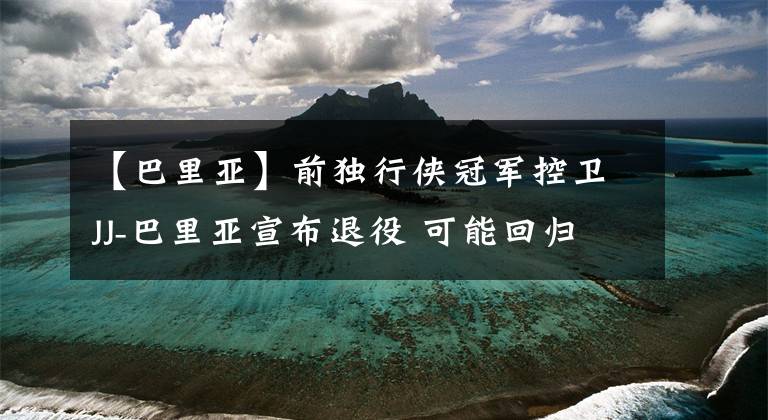 【巴里亚】前独行侠冠军控卫JJ-巴里亚宣布退役 可能回归独行侠教练组