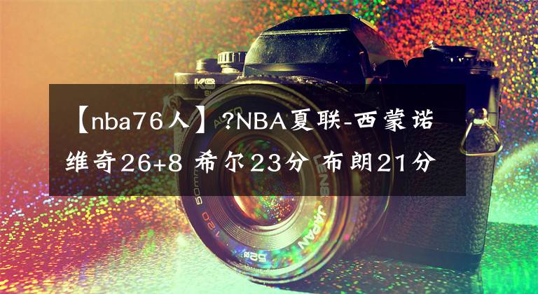 【nba76人】?NBA夏联-西蒙诺维奇26+8 希尔23分 布朗21分 公牛轻取76人