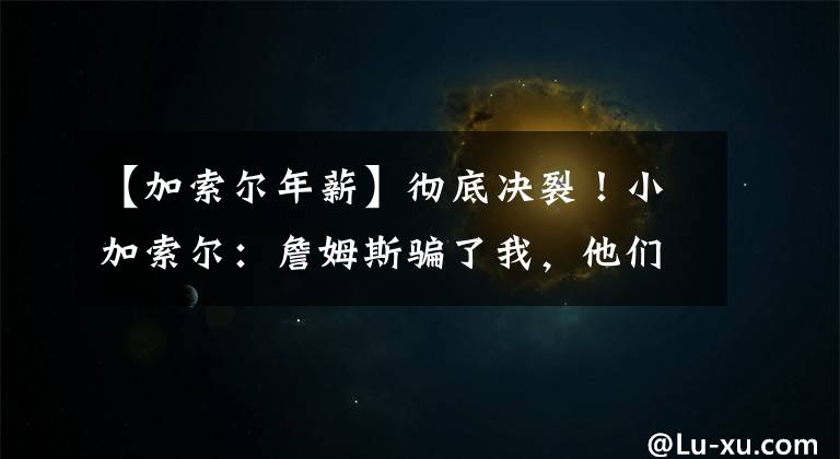 【加索尔年薪】彻底决裂！小加索尔：詹姆斯骗了我，他们觉得没夺冠是我的问题