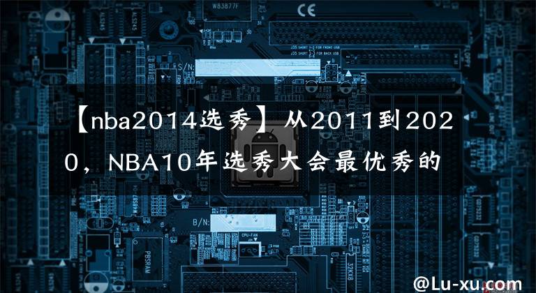 【nba2014选秀】从2011到2020，NBA10年选秀大会最优秀的球员是谁，如今成就几何