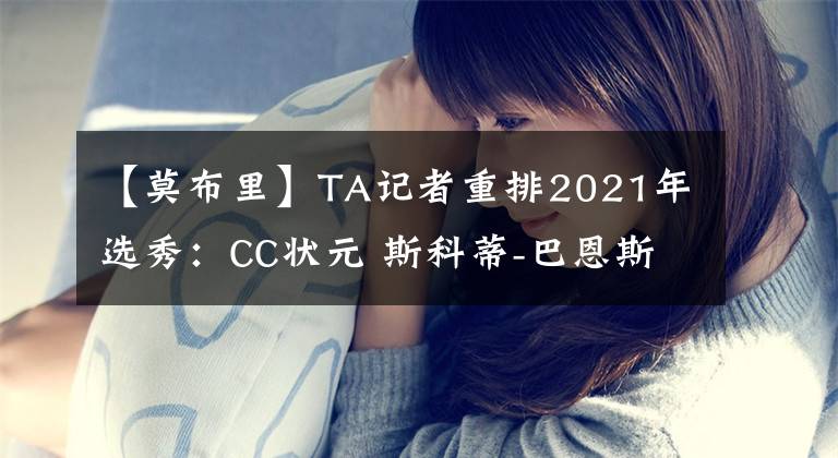 【莫布里】TA记者重排2021年选秀：CC状元 斯科蒂-巴恩斯榜眼 莫布里探花