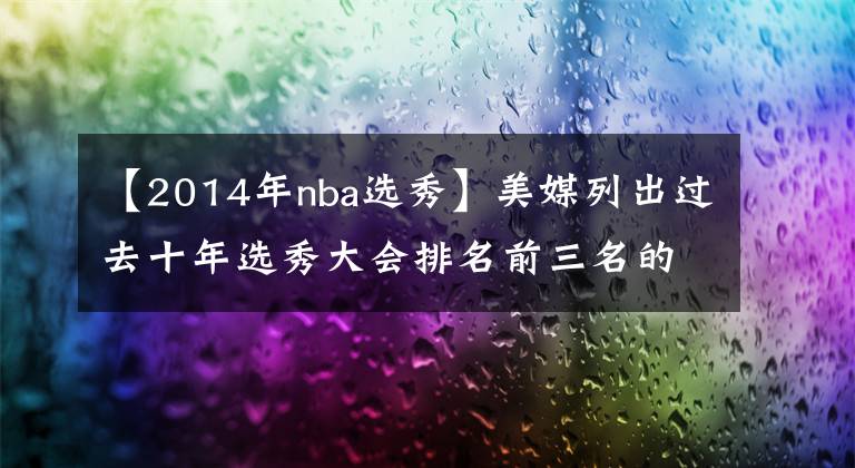 【2014年nba选秀】美媒列出过去十年选秀大会排名前三名的球员，2022年被喷造假