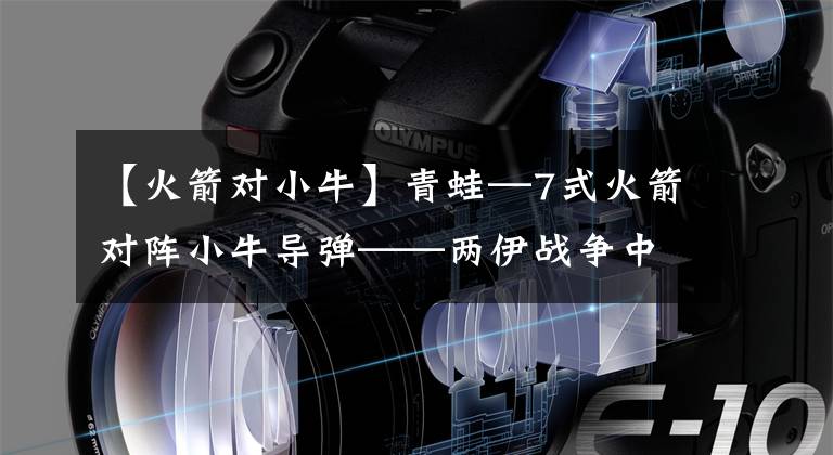 【火箭对小牛】青蛙—7式火箭对阵小牛导弹——两伊战争中的导弹武器军事较量