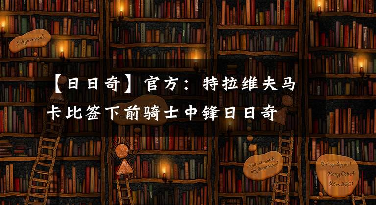 【日日奇】官方：特拉维夫马卡比签下前骑士中锋日日奇