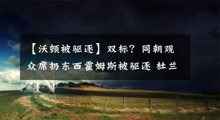 【沃顿被驱逐】双标？同朝观众席扔东西霍姆斯被驱逐 杜兰特未驱逐却多罚1万美金