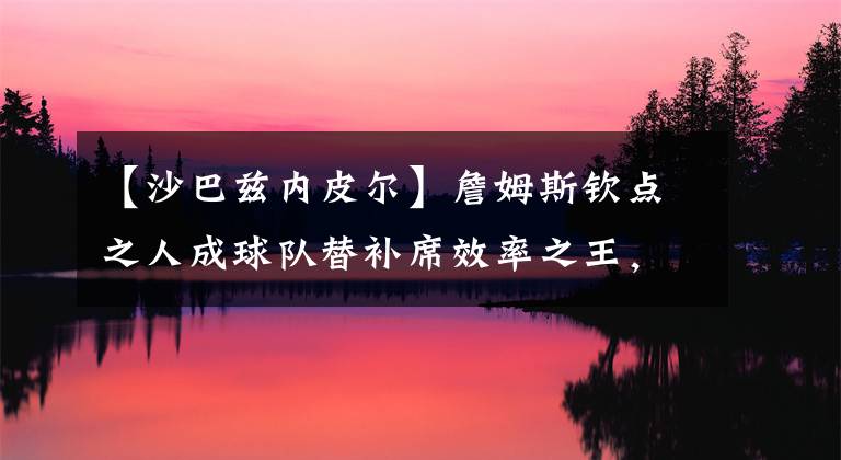 【沙巴兹内皮尔】詹姆斯钦点之人成球队替补席效率之王，场均8.1分只要4年600万！